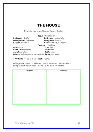 THE HOUSE
• Study the rooms and the furniture in English.
Room = habitación
Bathroom = baño Bedroom = dormitorio
Dining room= comedo living room = salón
Kitchen = cocina hall= vestíbulo, entrada
Furniture= muebles
Bed= cama chair =silla
Cupboard= armario sofa= sofá
Armchair= sillón table= mesa
Desk= escritorio, mesa de trabajo lamp= lámpara
1. Write the words in the correct column.
Dining room * bed * cupboard * sofa * bedroom * kitche * hall *
Living room * desk * chair * bedroom * bathroom * table
Rooms Furniture
Material creado por MPD 51
 