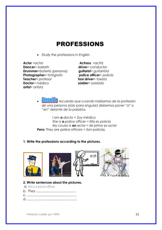 PROFESSIONS
• Study the professions in English.
Actor =actor Actress =actriz
Dancer= bailarín driver= conductor
Drummer=batería (persona) guitarist= guitarrista
Photographer= fotógrafo police officer= policía
Teacher= profesor taxi driver= taxista
Doctor= médico soldier= soldado
artist= artista
• : recuerda que cuando hablamos de la profesión
de una persona (sólo para singular) debemos poner “a” o
“an” delante de la palabra.
I am a docto = Soy médico
She is a police officer = Ella es policía
My couisn is an actor = Mi primo es actor
Pero: They are police officers = Son policías.
1. Write the professions according to the pictures.
2. Write sentences about the pictures.
a. He is a police officer
b. They ............................................
c. .......................................................
d. .......................................................
Material creado por MPD 52
 