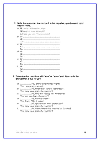 2. Write the sentences in exercise 1 in the negative, question and short
answer forms.
a. N: I wasn’t at home last night
Q: Was I at home last night?
SA: Yes, you were / No, you weren’t
b. N: ..................................................................
Q: ..................................................................
SA: .................................................................
c. N: ..................................................................
Q: ..................................................................
SA: .................................................................
d. N: ..................................................................
Q: ..................................................................
SA: .................................................................
e. N: ..................................................................
Q: ..................................................................
SA: .................................................................
f. N: ..................................................................
Q: ..................................................................
SA: .................................................................
3. Complete the questions with “was” or “were” and then circle the
answer that is true for you.
a. ................... you at the cinema last night?
Yes, I was / No, I wasn’t
b. ................... your friends at school yesterday?
Yes, they were / No, they weren’t
c. ................... your mother happy last weekend?
Yes, she was / No, she wasn’t
d. ................... it sunny last week?
Yes, it was / No, it wasn’t
e. ................... your parents at work yesterday?
Yes, they were / No, they weren’t
f. ................... your teachers at the theatre las Sunday?
Yes, they were / No, they weren’t
Material creado por MPD 54
 