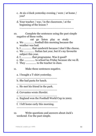c. At six o’clock yesterday evening / were / at home /
you?
..............................................................................
d. Your teacher / was / in the classroom / at the
beginning of the lesson ?
..............................................................................
10. Complete the sentences using the past simple
negative of these verbs.
eat go listen play se study
a. We ............... football this morning because the
weather was bad.
b. I ............... that sandwich because I don’t like cheese.
c. We ............... Italian last year, but it’s my favourite
subject this year.
d. I ............... that programme. Was it good?
e. She ............... to school las Friday because she wa ill.
f. They ............... to the teacher in class.
11. Make these sentences negative.
a. I bought a T-shirt yesterday.
..........................................................
b. She had pasta for lunch.
..........................................................
c. He met his friend in the park.
..........................................................
d. Cervantes wrote Hamlet.
..........................................................
e. England won the Football World Cup in 2002.
...........................................................
f. I left home early this morning.
...........................................................
12. Write questions and answers about Jack’s
weekend. Use the past simple.
Material creado por MPD 61
 
