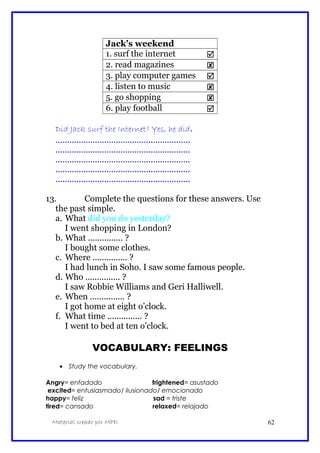 Jack’s weekend
1. surf the internet 
2. read magazines 
3. play computer games 
4. listen to music 
5. go shopping 
6. play football 
Did Jack surf the Internet? Yes, he did.
..........................................................
..........................................................
..........................................................
..........................................................
..........................................................
13. Complete the questions for these answers. Use
the past simple.
a. What did you do yesterday?
I went shopping in London?
b. What ............... ?
I bought some clothes.
c. Where ............... ?
I had lunch in Soho. I saw some famous people.
d. Who ............... ?
I saw Robbie Williams and Geri Halliwell.
e. When ............... ?
I got home at eight o’clock.
f. What time ............... ?
I went to bed at ten o’clock.
VOCABULARY: FEELINGS
• Study the vocabulary.
Angry= enfadado frightened= asustado
excited= entusiasmado/ ilusionado/ emocionado
happy= feliz sad = triste
tired= cansado relaxed= relajado
Material creado por MPD 62
 