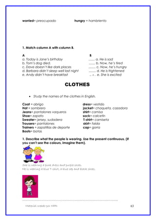 worried= preocupado hungry = hambriento
1. Match column A with column B.
A B
a. Today is Jane’s birthday ....... a. He is sad
b. Tom’s dog died. ....... b. Now, he’s tired
c. Dave doesn’t like dark places ........ c. Now, he’s hungry
d. Barbara didn’t sleep well last night ........ d. He is frightened
e. Andy didn’t have breakfast .. a... e. She is excited
CLOTHES
• Study the names of the clothes in English.
Coat = abrigo dress= vestido
Hat = sombrero jacket= chaqueta, cazadora
Jeans= pantalones vaqueros shirt= camisa
Shoe= zapato sock= calcetín
Sweater= jersey, sudadera T-shirt= camiseta
Trousers= pantalones skirt= falda
Trainers = zapatillas de deporte cap= gorra
Boots= botas
1. Describe what the people is wearing. Use the present continuous. (If
you can’t see the colours, imagine them).
She is wearing a pink dress and purple shoes.
He is wearing a blue T-shirt, a blue cap and black shoes.
……………………………………………………………………………….
Material creado por MPD 63
 