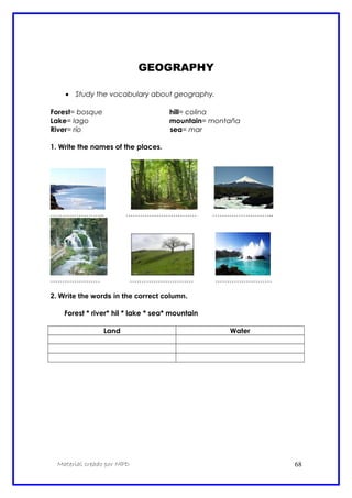 GEOGRAPHY
• Study the vocabulary about geography.
Forest= bosque hill= colina
Lake= lago mountain= montaña
River= río sea= mar
1. Write the names of the places.
………………….. ………………………… ……………………..
………………… ……………………… ……………………
2. Write the words in the correct column.
Forest * river* hil * lake * sea* mountain
Land Water
Material creado por MPD 68
 
