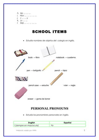 h. Ap … … …
i. Nov … … … … …
j. J … … y
k. Ju … …
l. Sep … … … … …
SCHOOL ITEMS
• Estudia nombres de objetos del colegio en inglés.
book → libro notebook → cuaderno
pen → bolígrafo pencil → lápiz
pencil case → estuche ruler → regla
eraser → goma de borrar
PERSONAL PRONOUNS
• Estudia los pronombres personales en inglés.
English Español
I (siempre en mayúscula) Yo
Material creado por MPD 7
 