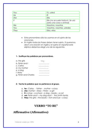 You Tú, usted
He Él
She Ella
it Ello (no se suele traducir. Se usa
para una cosa o animal)
We Nosotros, nosotras
You Vosotros, vosotras, ustedes
They Ellos, ellas
• Estos pronombres sólo los usamos en el sujeto de las
oraciones.
• En inglés todas las frases deben tener sujeto. Si queremos
decir una oración en inglés y el sujeto en español está
elíptico debemos elegir uno de los siguientes.
1- Sustituye las palabras por pronombres.
a. the girls they
b. Peter and I ……………..
c. Carlos ....................
d. my mother …………….
e. a dog ....................
f. Mary ……………..
g. Peter and Charles ....................
2- Tacha la palabra que no pertenece al grupo.
a. he : Carlos - father - mother – a boy
b. she: mother – Mary – Peter – a girl
c. it: a shop – a school – a dog – books – a cat
d. we: Peter and I – my dog and I - the Smith family
e. they: the girls – the books – Tom and Sue – a boy
VERBO “TO BE”
Affirmative (Afirmativo)
Material creado por MPD 8
 
