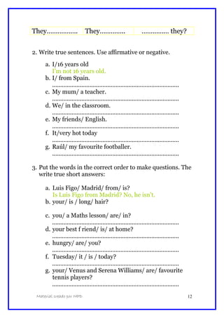 They…………….. They………….. …………… they?
2. Write true sentences. Use affirmative or negative.
a. I/16 years old
I’m not 16 years old.
b. I/ from Spain.
..............................................................................
c. My mum/ a teacher.
..............................................................................
d. We/ in the classroom.
..............................................................................
e. My friends/ English.
..............................................................................
f. It/very hot today
..............................................................................
g. Raúl/ my favourite footballer.
..............................................................................
3. Put the words in the correct order to make questions. The
write true short answers:
a. Luis Figo/ Madrid/ from/ is?
Is Luis Figo from Madrid? No, he isn’t.
b. your/ is / long/ hair?
c. you/ a Maths lesson/ are/ in?
..............................................................................
d. your best f riend/ is/ at home?
..............................................................................
e. hungry/ are/ you?
..............................................................................
f. Tuesday/ it / is / today?
..............................................................................
g. your/ Venus and Serena Williams/ are/ favourite
tennis players?
..............................................................................
Material creado por MPD 12
 