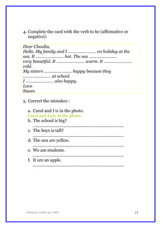 4. Complete the card with the verb to be (affirmative or
negative):
Dear Claudia,
Hello. My family and I …………………… on holiday at the
sea. It …………………… hot. The sea ……………………
very beautiful. It …………………… warm. It ……………………
cold.
My sisters …………………… happy because they
…………………… at school.
I …………………… also happy.
Love
Susan
5. Correct the mistakes :
a. Carol and I is in the photo.
Carol and I are in the photo.
b. The school is big?
..............................................................................
c. The boys is tall?
..............................................................................
d. The sun are yellow.
..............................................................................
e. We am students.
..............................................................................
f. It are an apple.
..............................................................................
Material creado por MPD 13
 