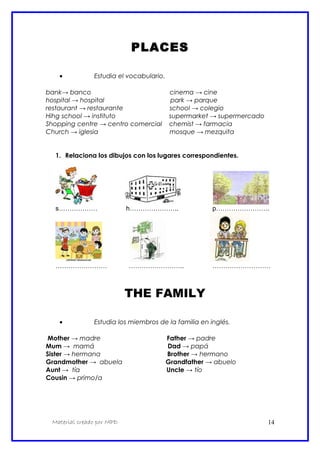 PLACES
• Estudia el vocabulario.
bank→ banco cinema → cine
hospital → hospital park → parque
restaurant → restaurante school → colegio
Hihg school → instituto supermarket → supermercado
Shopping centre → centro comercial chemist → farmacia
Church → iglesia mosque → mezquita
1. Relaciona los dibujos con los lugares correspondientes.
s……………… h………………….. p…………………….
…………………… …………………….. ………………………
THE FAMILY
• Estudia los miembros de la familia en inglés.
Mother → madre Father → padre
Mum → mamá Dad → papá
Sister → hermana Brother → hermano
Grandmother → abuela Grandfather → abuelo
Aunt → tía Uncle → tío
Cousin → primo/a
Material creado por MPD 14
 