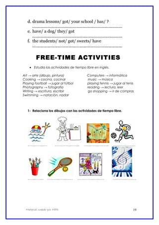 d. drama lessons/ got/ your school / has/ ?
..............................................................................
e. have/ a dog/ they/ got
..............................................................................
f. the students/ not/ got/ sweets/ have
..............................................................................
FREE-TIME ACTIVITIES
• Estudia las actividades de tiempo libre en inglés.
Art → arte (dibujo, pintura) Computers → informática
Cooking → cocina, cocinar music → música
Playing football → jugar al fútbol playing tennis → jugar al tenis
Photography → fotografía reading → lectura, leer
Writing → escritura, escribir go shopping → ir de compras
Swimming → natación, nadar
1- Relaciona los dibujos con las actividades de tiempo libre.
……………… ………………….. ………………….. …………………
…………… …………………… ……………………. ………………….
Material creado por MPD 19
 