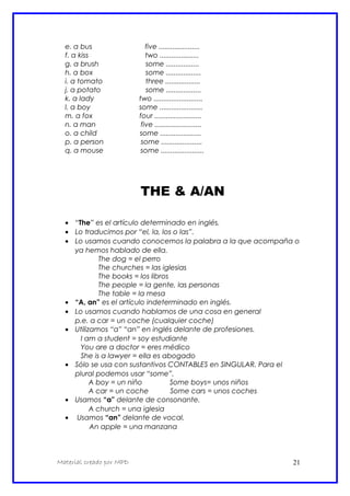 e. a bus five .....................
f. a kiss two ....................
g. a brush some .................
h. a box some ..................
i. a tomato three ..................
j. a potato some ..................
k. a lady two .........................
l. a boy some ......................
m. a fox four ........................
n. a man five ........................
o. a child some .....................
p. a person some .....................
q. a mouse some ......................
THE & A/AN
• “The” es el artículo determinado en inglés.
• Lo traducimos por “el, la, los o las”.
• Lo usamos cuando conocemos la palabra a la que acompaña o
ya hemos hablado de ella.
The dog = el perro
The churches = las iglesias
The books = los libros
The people = la gente, las personas
The table = la mesa
• “A, an” es el artículo indeterminado en inglés.
• Lo usamos cuando hablamos de una cosa en general
p.e. a car = un coche (cualquier coche)
• Utilizamos “a” “an” en inglés delante de profesiones.
I am a student = soy estudiante
You are a doctor = eres médico
She is a lawyer = ella es abogado
• Sólo se usa con sustantivos CONTABLES en SINGULAR. Para el
plural podemos usar “some”.
A boy = un niño Some boys= unos niños
A car = un coche Some cars = unos coches
• Usamos “a” delante de consonante.
A church = una iglesia
• Usamos “an” delante de vocal.
An apple = una manzana
Material creado por MPD 21
 