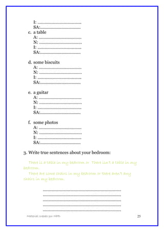 I: ……………………………….
SA:..................................
c. a table
A: ………………………………
N: ………………………………
I: ……………………………….
SA:..................................
d. some biscuits
A: ………………………………
N: ………………………………
I: ……………………………….
SA:..................................
e. a guitar
A: ………………………………
N: ………………………………
I: ……………………………….
SA:..................................
f. some photos
A: ………………………………
N: ………………………………
I: ……………………………….
SA:..................................
3. Write true sentences about your bedroom:
There is a table in my bedroom or There isn’t a table in my
bedroom.
There are some chairs in my bedroom or there aren’t any
chairs in my bedroom.
…………………………………………………………
…………………………………………………………
…………………………………………………………
…………………………………………………………
…………………………………………………………
Material creado por MPD 25
 