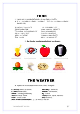 FOOD
• Aprende el vocabulario sobre la comida en inglés.
• C = countable (palabra contable) UN= uncountable (palabra
incontable)
Apple = manzana (C) biscuit = galleta (C)
Bread = pan (UN) cake = pastel, tarta (C)
Chocolate = chocolate(UN) fish = pescado(UN)
Juice = zumo (UN) meat = carne(UN)
Milk = leche(UN) orange = naranja (C)
Rice = arroz salad = ensalada (C)
1- Escribe las palabras debajo de los dibujos.
……………… …………………. ………………… ……………………..
……………………. …………….. ………………… ……………………..
THE WEATHER
• Aprende el vocabulario sobre el clima en inglés.
It’s cloudy = Está nublado It’s sunny = Hace sol
It’s cold = Hace frío It’s hot = hace calor
Warm = cálido (templado) dry = seco
Snow = nieve, nevar snowy= con nieve, nevado
Rain = lluvia, llover wind = viento
What is the weather like? = ¿Qué tiempo hace?
Material creado por MPD 27
 