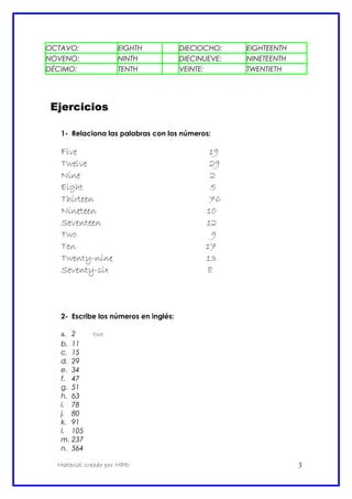 OCTAVO: EIGHTH DIECIOCHO: EIGHTEENTH
NOVENO: NINTH DIECINUEVE: NINETEENTH
DÉCIMO: TENTH VEINTE: TWENTIETH
Ejercicios
1- Relaciona las palabras con los números:
Five 19
Twelve 29
Nine 2
Eight 5
Thirteen 76
Nineteen 10
Seventeen 12
Two 9
Ten 17
Twenty-nine 13
Seventy-six 8
2- Escribe los números en inglés:
a. 2 two
b. 11
c. 15
d. 29
e. 34
f. 47
g. 51
h. 63
i. 78
j. 80
k. 91
l. 105
m. 237
n. 564
Material creado por MPD 3
 