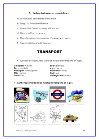 1. Traduce las frases con preposiciones.
a. La manzana está debajo de la mesa.
b. Tengo un libro sobre la mesa.
c. Hay un árbol entre la casa y la farmacia.
d. El zumo está en la nevera.
e. El centro comercial está entre el colegio y el banco.
f. Hay un hospital al lado del cine
TRANSPORT
• Aprende el vocabulario sobre los medios de transporte en inglés.
Aeroplane = avión boat= barco/a
Bus = autobús car = coche
Helicopter = helicóptero motorbike = moto
Ship = barco taxi= taxi
Train= tren underground = metro
1- Escribe los nombres de los medios de transporte en inglés.
………………….. …………………. ………………….. …………………..
…………………. …………………… ………………. …………………….
Material creado por MPD 30
 