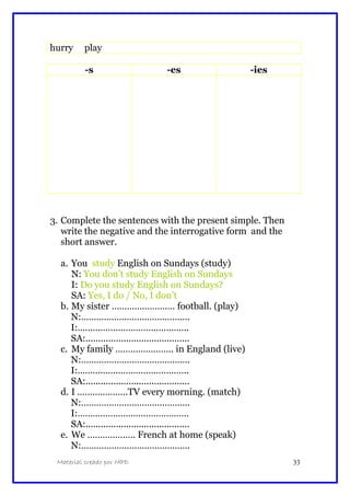 hurry play
-s -es -ies
3. Complete the sentences with the present simple. Then
write the negative and the interrogative form and the
short answer.
a. You study English on Sundays (study)
N: You don’t study English on Sundays
I: Do you study English on Sundays?
SA: Yes, I do / No, I don’t
b. My sister ……………………. football. (play)
N:…………………………………….
I:……………………………………..
SA:.........................................
c. My family ………………….. in England (live)
N:…………………………………….
I:……………………………………..
SA:.........................................
d. I ………………..TV every morning. (match)
N:…………………………………….
I:……………………………………..
SA:.........................................
e. We ………………. French at home (speak)
N:…………………………………….
Material creado por MPD 33
 