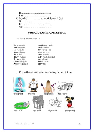 I:……………………………………..
SA:.........................................
f. My dad………………. to work by taxi. (go)
N:…………………………………….
I:……………………………………..
SA:.........................................
VOCABULARY: ADJECTIVES
• Study the vocabulary.
Big = grande small= pequeño
Fast = rápido slow = lento
Fat = gordo thin = delgado
Long = largo short = corto
Tall = alto short = bajo
New = nuevo old = viejo, antiguo
Happy = feliz sad = triste
Clean = limpio dirty = sucio
Pretty = guapo ugly =feo
1. Circle the correct word according to the picture.
young / old thin / fat long / short fast / slow
fase / slow big / small big / small pretty / ugly
Material creado por MPD 34
 