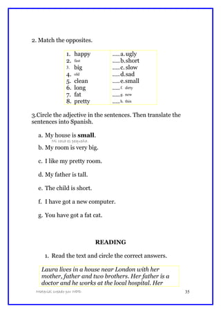 2. Match the opposites.
1. happy
2. fast
3. big
4. old
5. clean
6. long
7. fat
8. pretty
.….a.ugly
.….b.short
.….c. slow
.….d.sad
.….e.small
.….f. dirty
.….g. new
.….h. thin
3.Circle the adjective in the sentences. Then translate the
sentences into Spanish.
a. My house is small.
Mi casa es pequeña.
b. My room is very big.
c. I like my pretty room.
d. My father is tall.
e. The child is short.
f. I have got a new computer.
g. You have got a fat cat.
READING
1. Read the text and circle the correct answers.
Laura lives in a house near London with her
mother, father and two brothers. Her father is a
doctor and he works at the local hospital. Her
Material creado por MPD 35
 