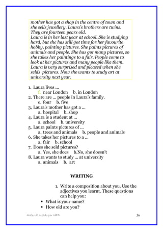 mother has got a shop in the centre of town and
she sells jewellery. Laura’s brothers are twins.
They are fourteen years old.
Laura is in her last year at school. She is studying
hard, but she has still got time for her favourite
hobby, painting pictures. She paints pictures of
animals and people. She has got many pictures, so
she takes her paintings to a fair. People come to
look at her pictures and many people like them.
Laura is very surprised and pleased when she
selds pictures. Now she wants to study art at
university next year.
1. Laura lives ...
f. near London b. in London
2. There are ... people in Laura’s family.
e. four b. five
3. Laura’s mother has got a ...
a. hospital b. shop
4. Laura is a student at ...
a. school b. university
5. Laura paints pictures of ...
a. trees and animals b. people and animals
6. She takes her pictures to a ...
a. fair b. school
7. Does she seld pictures?
a. Yes, she does b.No, she doesn’t
8. Laura wants to study ... at university
a. animals b. art
WRITING
1. Write a composition about you. Use the
adjectives you learnt. These questions
can help you:
 What is your name?
 How old are you?
Material creado por MPD 36
 