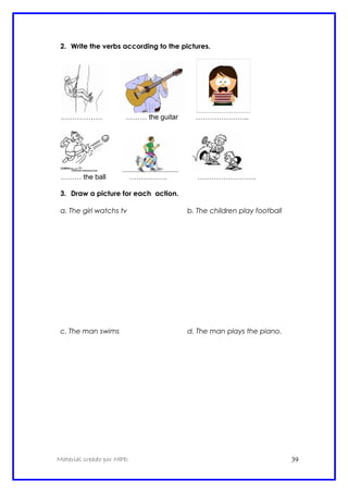2. Write the verbs according to the pictures.
……………… ……… the guitar …………………..
……… the ball ……………. …………………….
3. Draw a picture for each action.
a. The girl watchs tv b. The children play football
c. The man swims d. The man plays the piano.
Material creado por MPD 39
 