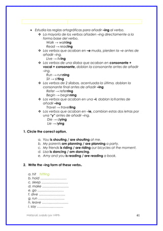 • Estudia las reglas ortográficas para añadir –ing al verbo.
 La mayoría de los verbos añaden –ing directamente a la
forma base del verbo.
Walk → walking
Read → reading
 Los verbos que acaban en –e muda, pierden la –e antes de
añadir –ing.
Live → living
 Los verbos de una sílaba que acaban en consonante +
vocal + consonante, doblan la consonante antes de añadir
–ing.
Run → running
Sit → sitting
 Los verbos de 2 sílabas, acentuada la última, doblan la
consonante final antes de añadir –ing
Refer → referring
Begin → beginning
 Los verbos que acaban en una –l, doblan la l antes de
añadir –ing
Travel → travelling
 Los verbos que acaban en –ie, cambian estas dos letras por
una “y” antes de añadir –ing.
Die → dying
Lie → lying
1. Circle the correct option.
a. You is shouting / are shouting at me.
b. My parents am planning / are planning a party.
c. My friends is riding / are riding our bicycles at the moment.
d. Lisa is dancing / am dancing.
e. Amy and you is reading / are reading a book.
2. Write the –ing form of these verbs.
a. hit hitting
b. hold ……………………
c. sleep ……………………
d. make ……………………
e. go ……………………
f. dive ……………………
g. run ……………………
h. leave ……………………
i. say ……………………
Material creado por MPD 41
 