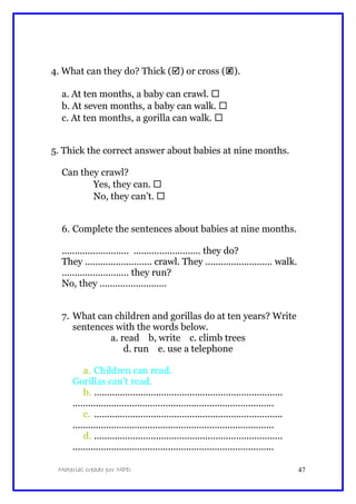 4. What can they do? Thick () or cross ().
a. At ten months, a baby can crawl. 
b. At seven months, a baby can walk. 
c. At ten months, a gorilla can walk. 
5. Thick the correct answer about babies at nine months.
Can they crawl?
Yes, they can. 
No, they can’t. 
6. Complete the sentences about babies at nine months.
.......................... .......................... they do?
They .......................... crawl. They .......................... walk.
.......................... they run?
No, they ..........................
7. What can children and gorillas do at ten years? Write
sentences with the words below.
a. read b, write c. climb trees
d. run e. use a telephone
a. Children can read.
Gorillas can’t read.
b. .........................................................................
..............................................................................
c. .........................................................................
..............................................................................
d. .........................................................................
..............................................................................
Material creado por MPD 47
 