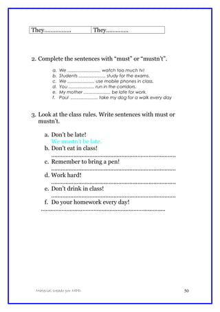 They…………….. They…………..
2. Complete the sentences with “must” or “mustn’t”.
a. We ........................... watch too much tv!
b. Students ...................... study for the exams.
c. We ...................... use mobile phones in class.
d. You ..................... run in the corridors.
e. My mother ...................... be late for work.
f. Paul ...................... take my dog for a walk every day
3. Look at the class rules. Write sentences with must or
mustn’t.
a. Don’t be late!
We mustn’t be late.
b. Don’t eat in class!
..............................................................................
c. Remember to bring a pen!
..............................................................................
d. Work hard!
..............................................................................
e. Don’t drink in class!
..............................................................................
f. Do your homework every day!
..............................................................................
Material creado por MPD 50
 