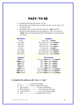 PAST: TO BE
• Estudia el pasado del verbo “to be”
• Recuerda que traducimos el verbo “to be” como “era” “fui”
o “estuve” etc.
• El pasado del “to be” tiene dos formas: “was” para la
primera y tercera persona de singular ( I, you, he, she, it) y
“were” para la segunda persona del singular y el plural (you,
we, they)
Affirmative Negative
I was
You were
He was
She was
It was
We were
You were
They were
I was not = I wasn’t
You were not = You weren’t
He was not = He wasn’t
She was not = She wasn’t
It was not = It wasn’t
We were not = We weren’t
You were not = You weren’t
They were not = They weren’t
Question Short answer
Was I ?
Were you?
Was he?
Was she?
Was it?
Were we?
Were you ?
Were they?
Yes, you were/ No, you weren’t
Yes, I was / No, I wasn’t
Yes, I was / No, I wasn’t
Yes, I was / No, I wasn’t
Yes, I was / No, I wasn’t
Yes, you were/ No, you weren’t
Yes, we were/ No, we weren’t
Yes, they were/ No, they weren’t
1. Complete the sentences with “was” or “were”.
a. I .................... at home last night
b. We ............... at the cinema last week
c. My mother .................... at work yersterday
d. The students .................... in London last summer
e. July and Paul .................. at a concert last week
f. Tom ........................... in Madrid last month
Material creado por MPD 53
 