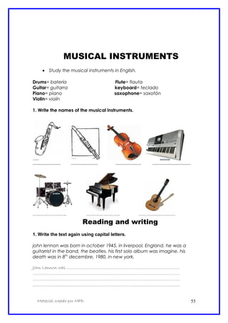 MUSICAL INSTRUMENTS
• Study the musical instruments in English.
Drums= batería Flute= flauta
Guitar= guitarra keyboard= teclado
Piano= piano saxophone= saxofón
Violin= violín
1. Write the names of the musical instruments.
...................... ..................... .................... ..............................
…………………. …………………. ……………………
Reading and writing
1. Write the text again using capital letters.
john lennon was born in october 1945, in liverpool, England. he was a
guitarrist in the band, the beatles. his first solo album was imagine. his
death was in 8th
decembre, 1980, in new york.
John Lennon was ...................................................................................................
.................................................................................................................................
.................................................................................................................................
.................................................................................................................................
Material creado por MPD 55
 