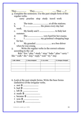 They…………….. They………….. …… They ……?
4. Complete the sentences. Use the past simple form of this
regular verbs.
carry practise stop study travel work
a. The train .......................... at all the stations.
b. I .......................... the piano every day last
week.
c. My family and I .......................... to Italy last
summer.
d. She .......................... very hard for her exams.
e. I .......................... my grandma’s shopping bags
for her.
f. My grandad .......................... as a bus driver
when he was young.
5. Write the regular verbs in the correct column
according to the -ed
Rob * live * play * study * stop * bake * plan * carry *
like * walk * die * step * reply * wait * try * stay
1. talk –talked 2. drop-dropped 3. cry-cried 4. change-changed
6. Look at the past simple forms. Write the base forms
(infinitive) of the irregular verbs.
a. met  ..........................
b. had  ..........................
c. left  ..........................
d. made  ..........................
e. became  ..........................
f. won  ..........................
g. found  ..........................
Material creado por MPD 59
 