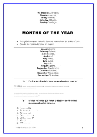 Wednesday-Miércoles.
Thursday-Jueves.
Friday-Viernes.
Saturday-Sábado.
Sunday-Domingo.
MONTHS OF THE YEAR
• En inglés los meses del año siempre se escriben en MAYÚSCULA.
• Estudia los meses del año: en inglés:
January-Enero.
February-Febrero.
March-Marzo.
April-Abril.
May-Mayo.
June-Junio.
July-Julio.
August-Agosto.
September-Septiembre.
October-October.
November-Noviembre.
December-Diciembre.
1- Escribe los días de la semana en el orden correcto:
Monday, …………..…………………, …………………………………..,
………………………………..,
………………………………….., …………………………………….,
……………………………………--
2- Escribe las letras que faltan y después enumera los
meses en el orden correcto.
a. F… … … ary
b. J a n u a r y 1
c. Au … … … t
d. Oc … … … … r
e. Dec … … … er
f. M … y
g. Ma… … …
Material creado por MPD 6
 