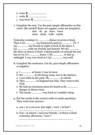 h. went  ..........................
i. write  ..........................
j. was/were  ..........................
7. Complete the text. Use the past simple affirmative os this
verbs. (Be careful! Some are regular; some are irregular).
chat do go have leave
meet sleep walk watch
Yesterday evening (1) ............... dinner at seven o’clock.
Then I (2) ............... my homework and (3) ............... TV. I
(4) ............... my friends ay eight o’clock at the disco. I
(5) ............... with my friends and danced. We (6) ...............
the disco at eleven o’clock. Unfortunately we missed the last
bus so we (7) ............... home. I (8) ............... to bed ay
midnight. I was very tired so I (9) ............... very well.
8. Complete the sentences. Use be, past simple affirmative
or negative.
a. I ............... at home. I was in town.
b. We ............... in the living room, not in the kitchen.
c. I saw John in the park. He ............... at school.
d. They ............... in England last July. They went to the
USA.
e. He had an enormous pizza for lunch so he ...............
hungry at dinner time.
f. The music ............... very loud so I couldn’t sleep.
9. Put the words in the correct order to make questions.
Then write true answers.
a. you / at 11.00 p.m. last night / were / in bed ?
..............................................................................
b. You / at school / and your friends / at three o’clock
yesterday afternoon / were ?
..............................................................................
Material creado por MPD 60
 