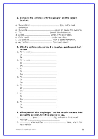 2. Complete the sentences with “be going to” and the verbs in
brackets.
a. The children ..................................................... (go) to the park
tomorrow.
b. The child ...................................................(eat) an apple this evening.
c. You ................................................. (meet) Lisa in London.
d. Lucas ............................................... (phone) his aunt soon.
e. Peter and I ......................................... (ride) our bikes.
f. My parents ......................................... (visit) a castle tomorrow.
g. My mother .......................................... (prepare) dinner.
3. Write the sentences in exercise 2 in negative, question and short
answer.
a. N: The children ...............................................
Q: .....................................................................
SA: ...................................................................
b. N: The child......................................................
Q: .....................................................................
SA: ...................................................................
c. N: .....................................................................
Q: .....................................................................
SA: ...................................................................
d. N: .....................................................................
Q: .....................................................................
SA: ...................................................................
e. N: .....................................................................
Q: .....................................................................
SA: ...................................................................
f. N: .....................................................................
Q: .....................................................................
SA: ...................................................................
g. N: .....................................................................
Q: .....................................................................
SA: ...................................................................
4. Write questions with “be going to” and the verbs in brackets. Then
answer the question. Give true answers for you.
a. ....................... you ............................. (fly) to London tomorrow?
Answer: ..........................................................
b. ................... your teacher ......................................... (give) you a test
next week?
Material creado por MPD 66
 