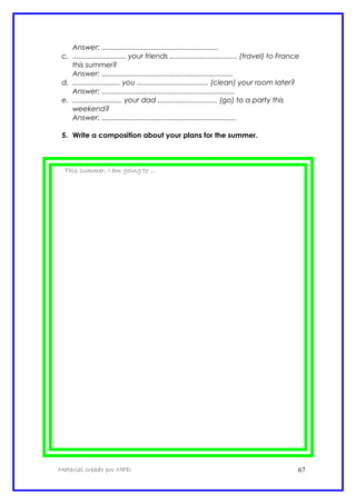 Answer: ...........................................................
c. ........................... your friends .................................. (travel) to France
this summer?
Answer: ..................................................................
d. ........................ you .................................... (clean) your room later?
Answer: ...................................................................
e. ......................... your dad .............................. (go) to a party this
weekend?
Answer: ....................................................................
5. Write a composition about your plans for the summer.
This summer, I am going to ...
Material creado por MPD 67
 