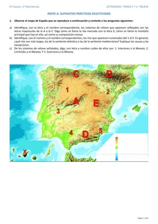 Gª España - 2º Bachillerato ACTIVIDADES TEMAS 2 Y 3 : RELIEVE
PARTE	
  A:	
  SUPUESTOS	
  PRÁCTICOS	
  SELECTIVIDAD	
  
1. Observe	
  el	
  mapa	
  de	
  España	
  que	
  se	
  reproduce	
  a	
  conCnuación	
  y	
  conteste	
  a	
  las	
  preguntas	
  siguientes:	
  
a) Iden'ﬁque,	
  con	
  la	
  letra	
  y	
  el	
  nombre	
  correspondiente,	
  los	
  sistemas	
  de	
  relieve	
  que	
  aparecen	
  reﬂejados	
  con	
  las	
  
letras	
  mayúsculas	
  de	
  la	
  A	
  a	
  la	
  E.	
  Diga	
  cómo	
  se	
  llama	
  la	
  isla	
  marcada	
  con	
  la	
  letra	
  X,	
  cómo	
  se	
  llama	
  la	
  montaña	
  
principal	
  que	
  hay	
  en	
  ella,	
  así	
  como	
  su	
  composición	
  rocosa.	
  
b) Iden'ﬁque,	
  con	
  el	
  número	
  y	
  el	
  nombre	
  correspondientes,	
  los	
  ríos	
  que	
  aparecen	
  numerados	
  del	
  1	
  al	
  5.	
  En	
  general,	
  
¿qué	
  ríos	
  son	
  más	
  largos,	
  los	
  de	
  la	
  ver'ente	
  atlán'ca	
  o	
  los	
  de	
  la	
  ver'ente	
  mediterránea?	
  Explique	
  las	
  causas	
  y	
  las	
  
excepciones.	
  
c) De	
  los	
  sistemas	
  de	
  relieve	
  señalados,	
  diga,	
  con	
  letra	
  y	
  nombre	
  cuáles	
  de	
  ellos	
  son:	
  1.	
  Interiores	
  a	
  la	
  Meseta;	
  2.	
  
Limítrofes	
  a	
  la	
  Meseta;	
  Y	
  3.	
  Exteriores	
  a	
  la	
  Meseta.	
  
	
  
Página de1 6
 