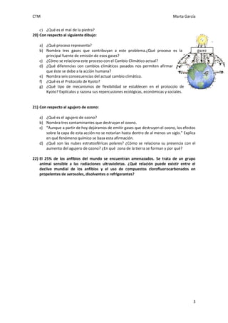 CTM Marta García
3
c) ¿Qué es el mal de la piedra?
20) Con respecto al siguiente dibujo:
a) ¿Qué proceso representa?
b) Nombra tres gases que contribuyan a este problema.¿Qué proceso es la
principal fuente de emisión de esos gases?
c) ¿Cómo se relaciona este proceso con el Cambio Climático actual?
d) ¿Qué diferencias con cambios climáticos pasados nos permiten afirmar
que éste se debe a la acción humana?
e) Nombra seis consecuencias del actual cambio climático.
f) ¿Qué es el Protocolo de Kyoto?
g) ¿Qué tipo de mecanismos de flexibilidad se establecen en el protocolo de
Kyoto? Explícalos y razona sus repercusiones ecológicas, económicas y sociales.
21) Con respecto al agujero de ozono:
a) ¿Qué es el agujero de ozono?
b) Nombra tres contaminantes que destruyan el ozono.
c) “Aunque a partir de hoy dejáramos de emitir gases que destruyen el ozono, los efectos
sobre la capa de esta acción no se notarían hasta dentro de al menos un siglo.” Explica
en qué fenómeno químico se basa esta afirmación.
d) ¿Qué son las nubes estratosféricas polares? ¿Cómo se relaciona su presencia con el
aumento del agujero de ozono? ¿En qué zona de la tierra se forman y por qué?
22) El 25% de los anfibios del mundo se encuentran amenazados. Se trata de un grupo
animal sensible a las radiaciones ultravioletas. ¿Qué relación puede existir entre el
declive mundial de los anfibios y el uso de compuestos clorofluorocarbonados en
propelentes de aerosoles, disolventes o refrigerantes?
 
