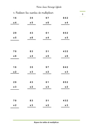 María Jesús Naranjo Infante
Repaso las tablas de multiplicar.
4
7.- Realizar las cuentas de multiplicar
1 6 3 5 9 7 8 4 2
x 4 x 5 x 6 x 4
2 9 4 3 6 1 8 5 2
x 5 x 6 x 4 x 5
7 0 8 3 5 1 4 3 2
x 6 x 4 x 5 x 6
1 6 3 5 9 7 8 4 2
x 2 x 3 x 2 x 3
2 9 4 3 6 1 8 5 2
x 3 x 2 x 3 x 2
7 0 8 3 5 1 4 3 2
x 2 x 3 x 2 x 3
 