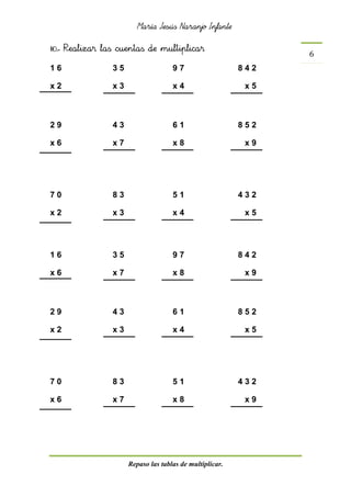 María Jesús Naranjo Infante
Repaso las tablas de multiplicar.
6
10.- Realizar las cuentas de multiplicar
1 6 3 5 9 7 8 4 2
x 2 x 3 x 4 x 5
2 9 4 3 6 1 8 5 2
x 6 x 7 x 8 x 9
7 0 8 3 5 1 4 3 2
x 2 x 3 x 4 x 5
1 6 3 5 9 7 8 4 2
x 6 x 7 x 8 x 9
2 9 4 3 6 1 8 5 2
x 2 x 3 x 4 x 5
7 0 8 3 5 1 4 3 2
x 6 x 7 x 8 x 9
 