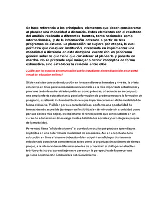 Se hace referencia a los principales elementos que deben considerarse
al planear una modalidad a distancia. Estos elementos son el resultado
del análisis realizado a diferentes fuentes, tanto nacionales como
internacionales, y de la información obtenida a partir de tres
programas de estudio. La planeación se sugiere por etapas, lo cual
permitirá que cualquier institución interesada en implementar una
modalidad a distancia en esta disciplina cuente con un panorama
general sobre lo que tiene que considerar al planearla y ponerla en
marcha. No se pretende aquí manejar o definir conceptos de forma
exhaustiva, sino establecer la relación entre ellos.
¿Cuálesson losespacios de comunicación que los estudiantestienendisponiblesenunportal
virtual de educaciónen línea?
Si bien existen cursos de educación en línea en diversos formatos y niveles, la oferta
educativa en línea para la enseñanza universitaria es la más importante actualmente y
proviene tanto de universidades públicas como privadas, ofreciendo en su conjunto
una amplia oferta educativa tanto para la formación de grado como para la formación de
posgrado, existiendo incluso instituciones que imparten cursos en dicha modalidad de
forma exclusiva. Y si bien por sus características, conforma una oportunidad de
formación más accesible (tanto por su flexibilidad en términos de sin cronicidad como
por sus costos más bajos), es importante tener en cuenta que ser estudiante en un
curso de educación en línea exige ciertas habilidades sociales y tecnológicas propias
de la modalidad.
Perrenoud llama "oficio de alumno" al currículum oculto que produce aprendizajes
implícitos en una determinada modalidad de enseñanza. Así, en el contexto de la
educación en línea el alumno deberá también adquirir un oficio particularmente
relacionado con ciertas competencias tales como la organización autónoma de tiempo
propio, a la interacción en diferentes niveles de privacidad, al diálogo constructivo
teórico-práctico y al aprendizaje entre pares con la perspectiva de favorecer una
genuina construcción colaborativa del conocimiento .
 