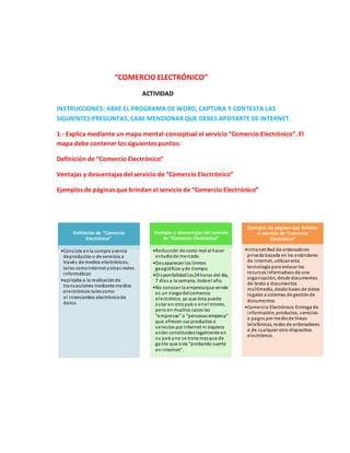 “COMERCIO ELECTRÓNICO”
ACTIVIDAD
INSTRUCCIONES: ABRE EL PROGRAMA DE WORD, CAPTURA Y CONTESTA LAS
SIGUIENTES PREGUNTAS, CABE MENCIONAR QUE DEBES APOYARTE DE INTERNET.
1.- Explica mediante un mapa mental-conceptual el servicio “Comercio Electrónico”. El
mapa debe contener los siguientes puntos:
Definición de “Comercio Electrónico”
Ventajas y desventajas del servicio de “Comercio Electrónico”
Ejemplos de páginas que brindan el servicio de “Comercio Electrónico”
Definición de “Comercio
Electrónico”
•Consiste enla compra yventa
deproductos o de servicios a
través de medios electrónicos,
tales comoInternet yotras redes
informáticas
•aplicaba a la realizaciónde
transacciones mediante medios
electrónicos talescomo
el Intercambio electrónicode
datos
Ventajas y desventajas del servicio
de “Comercio Electrónico”
•Reducción de costo real al hacer
estudiode mercado.
•Desaparecenlos límites
geográficos yde tiempo.
•Disponibilidadlas24 horas del día,
7 días a la semana, todoel año.
•No conocer la empresaque vende
es un riesgodel comercio
electrónico, ya que ésta puede
estar en otropaís o enel mismo,
pero en muchos casos las
"empresas" o "personas-empresa"
que ofrecen sus productos o
servicios por Internet ni siquiera
están constituidaslegalmente en
su país yno se trata masque de
gente que esta "probando suerte
en Internet".
Ejemplos de páginas que brindan
el servicio de “Comercio
Electrónico”
•Intranet:Red de ordenadores
privada basada en los estándares
de Internet, utilizanesta
tecnología para enlazarlos
recursos informativos de una
organización, desde documentos
de texto a documentos
multimedia, desde bases de datos
legales a sistemas de gestiónde
documentos.
•Comercio Electrónico:Entrega de
información, productos, servicios
o pagos por mediode líneas
telefónicas, redes de ordenadores
o de cualquier otro dispositivo
electrónico.
 