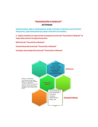 “TRANSMISIÓN O WEBCAST”
ACTIVIDAD
INSTRUCCIONES:ABRE EL PROGRAMADE WORD, CAPTURA YCONTESTA LAS SIGUIENTES
PREGUNTAS,CABE MENCIONAR QUE DEBES APOYARTE DE INTERNET.
1.- Explica mediante un mapa mental-conceptual el serviciode “Transmisióno Webcast”.El
mapa debe contenerlossiguientespuntos:
Definiciónde “Transmisióno Webcast”
Características del serviciode “Transmisióno Webcast”
Ventajasy desventajasdel serviciode “Transmisióno Webcast”
Es un diseñode
transmisión
a Internet donde
transmiteun medio
en vivo similara
un programa de
televisión o
una emisora deradio.
Definicion
Transmisión o
Webcast
VENTAJAS Y DESVENTAJAS
Usos habituales de webcasting:
relacion con inversores, marketing,
formación, comunicación
corporativa Plataforma webcasting
Plataforma lider de webcasting a
nivel global, parte del grupo ON24-
IMASTE
Características
Las herramientas de
w eb conferencien
sirven para
reuniones
colaborativas a
tiempo real.
 