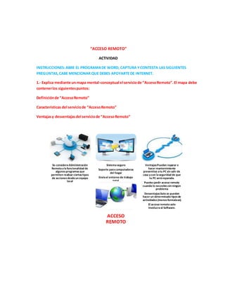 “ACCESO REMOTO”
ACTIVIDAD
INSTRUCCIONES:ABRE EL PROGRAMADE WORD, CAPTURA YCONTESTA LAS SIGUIENTES
PREGUNTAS,CABE MENCIONAR QUE DEBES APOYARTE DE INTERNET.
1.- Explica mediante un mapa mental-conceptual el serviciode “AccesoRemoto”.El mapa debe
contenerlos siguientespuntos:
Definiciónde “AccesoRemoto”
Características del serviciode “AccesoRemoto”
Ventajasy desventajasdel serviciode “AccesoRemoto”
Se consideraAdministración
Remotaalafuncionalidad de
algunos programas que
permiten realizar ciertostipos
de accionesdesdeun equipo
local
Sistemaseguro
Soporte paracomputadoras
del hogar
Envíael entorno de trabajo
total
Ventajas:Pueden reparar o
hacer mantenimiento
preventivo atu PC sin salir de
casa y con laseguridad de que
tu PC seráreparada.
Puedespedir acceso remoto
cuando lo necesitessin ningún
problema
Desventajas:Solo se pueden
hacer un determinado tiposde
actividades(menosformatear).
El acceso remoto solo
involucraal Software.
ACCESO
REMOTO
 
