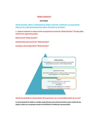 “REDES SOCIALES”
ACTIVIDAD
INSTRUCCIONES:ABRE EL PROGRAMADE WORD, CAPTURA YCONTESTA LAS SIGUIENTES
PREGUNTAS,CABE MENCIONAR QUE DEBES APOYARTE DE INTERNET.
1.- Explica mediante un mapa mental-conceptual el serviciode “RedesSociales”.El mapa debe
contenerlos siguientespuntos:
Definiciónde “RedesSociales”
Características del servicio de “RedesSociales”
Ventajasy desventajasde las “RedesSociales”
¿Cómo ha cambiado la comunicación de las personas con su comunidad a partir de su uso?
La comunicaciónha dado un cambio repentinopor que anteriormente era por mediode las
cartas y ahora ya no porque existenlosteléfonosomediosde comunicación
Redes Sociales:
Son aquellas con lascuales nos podemos comunicar
con los demasya sea a corta o larga distancia
CARACTERISTICAS:
Se puede acceder a varias cuentas ypoder comunicarse
con los demasenun mismoambito
VENTAJAS:
Poder comunicarse con los demas a larga distancia
Ver o insetar imagenes propias
DESVENTAJAS:
No existe una mayor seguridad entre lo sprogramas
Todos pueden ver las publicaciones que se realizan
 