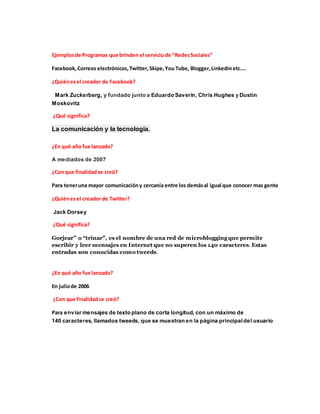 Ejemplosde Programas que brinden el servicio de “RedesSociales”
Facebook,Correos electrónicos,Twitter,Skipe,You Tube, Blogger,Linkedinetc….
¿Quiénesel creador de Facebook?
Mark Zuckerberg, y fundado junto a Eduardo Saverin, Chris Hughes y Dustin
Moskovitz
¿Qué significa?
La comunicación y la tecnología.
¿En qué año fue lanzado?
A mediados de 2007
¿Con que finalidadse creó?
Para teneruna mayor comunicacióny cercanía entre los demásal igual que conocer mas gente
¿Quiénesel creador de Twitter?
Jack Dorsey
¿Qué significa?
Gorjear” o “trinar”, es el nombre de una red de microblogging que permite
escribir y leer mensajes en Internet que no superen los 140 caracteres. Estas
entradas son conocidas como tweeds.
¿En qué año fue lanzado?
En juliode 2006
¿Con que finalidadse creó?
Para enviar mensajes de texto plano de corta longitud, con un máximo de
140 caracteres, llamados tweeds, que se muestran en la página principaldel usuario
 