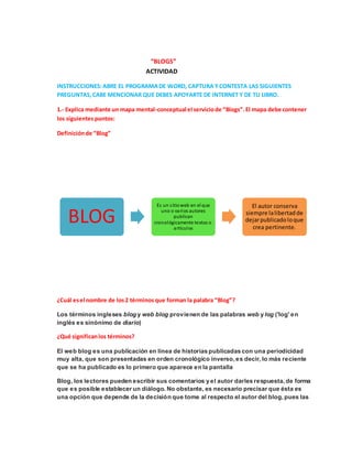 “BLOGS”
ACTIVIDAD
INSTRUCCIONES:ABRE EL PROGRAMADE WORD, CAPTURA YCONTESTA LAS SIGUIENTES
PREGUNTAS,CABE MENCIONAR QUE DEBES APOYARTE DE INTERNET Y DE TU LIBRO.
1.- Explica mediante un mapa mental-conceptual el serviciode “Blogs”.El mapa debe contener
los siguientespuntos:
Definiciónde “Blog”
¿Cuál esel nombre de los2 términos que forman la palabra “Blog”?
Los términos ingleses blog y web blog provienen de las palabras web y log ('log' en
inglés es sinónimo de diario)
¿Qué significanlos términos?
El web blog es una publicación en línea de historias publicadas con una periodicidad
muy alta, que son presentadas en orden cronológico inverso,es decir, lo más reciente
que se ha publicado es lo primero que aparece en la pantalla
Blog, los lectores pueden escribir sus comentarios y el autor darles respuesta,de forma
que es posible establecer un diálogo. No obstante, es necesario precisar que ésta es
una opción que depende de la decisión que tome al respecto el autor del blog,pues las
BLOG
Es un sitioweb en el que
uno o varios autores
publican
cronológicamente textos o
artículos
El autor conserva
siempre lalibertadde
dejarpublicadoloque
crea pertinente.
 