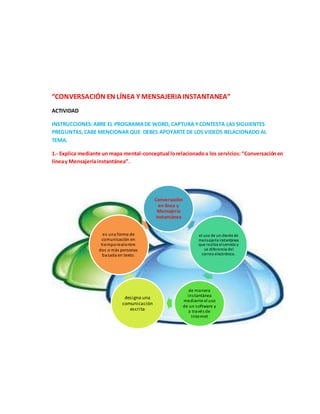 “CONVERSACIÓN EN LÍNEA Y MENSAJERIAINSTANTANEA”
ACTIVIDAD
INSTRUCCIONES:ABRE EL PROGRAMADE WORD, CAPTURA YCONTESTA LAS SIGUIENTES
PREGUNTAS,CABE MENCIONAR QUE DEBES APOYARTE DE LOS VIDEOS RELACIONADO AL
TEMA.
1.- Explica mediante un mapa mental-conceptual lorelacionadoa los servicios:“Conversaciónen
líneay Mensajeríainstantánea”.
Conversación
en línea y
Mensajería
instantánea
el uso de un clientede
mensajería instantánea
que realiza elservicio y
se diferencia del
correo electrónico.
de manera
instantánea
mediante el uso
de un software y
a través de
Internet
designa una
comunicación
escrita
es una forma de
comunicación en
tiemporealentre
dos o más personas
basada en texto.
 