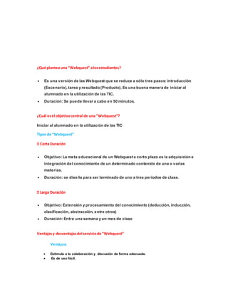 ¿Qué plantea una “Webquest” alosestudiantes?
 Es una versión de las Webquest que se reduce a sólo tres pasos: introducción
(Escenario), tarea y resultado (Producto). Es una buena manera de iniciar al
alumnado en la utilización de las TIC.
 Duración: Se puede llevar a cabo en 50 minutos.
¿Cuál esel objetivocentral de una “Webquest”?
Iniciar al alumnado en la utilización de las TIC
Tipos de “Webquest”
 Objetivo: La meta educacional de un Webquest a corto plazo es la adquisición e
integración del conocimiento de un determinado contenido de una o varias
materias.
 Duración: se diseña para ser terminado de uno a tres períodos de clase.
 Objetivo: Extensión y procesamiento del conocimiento (deducción, inducción,
clasificación, abstracción, entre otros)
 Duración: Entre una semana y un mes de clase
Ventajasy desventajasdel serviciode “Webquest”
Ventajas:
 Estimula a la colaboración y discusión de forma adecuada.
 Es de uso fácil.
 