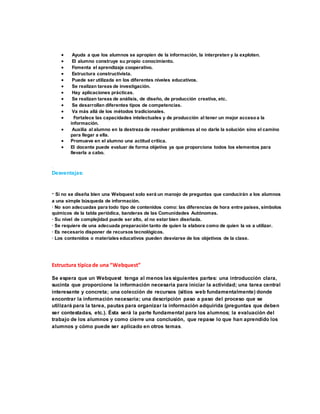  Ayuda a que los alumnos se apropien de la información, la interpreten y la exploten.
 El alumno construye su propio conocimiento.
 Fomenta el aprendizaje cooperativo.
 Estructura constructivista.
 Puede ser utilizada en los diferentes niveles educativos.
 Se realizan tareas de investigación.
 Hay aplicaciones prácticas.
 Se realizan tareas de análisis, de diseño, de producción creativa, etc.
 Se desarrollan diferentes tipos de competencias.
 Va más allá de los métodos tradicionales.
 Fortalece las capacidades intelectuales y de producción al tener un mejor accesoa la
información.
 Auxilia al alumno en la destreza de resolver problemas al no darle la solución sino el camino
para llegar a ella.
 Promueve en el alumno una actitud crítica.
 El docente puede evaluar de forma objetiva ya que proporciona todos los elementos para
llevarla a cabo.
.
Desventajas:
· Si no se diseña bien una Webquest solo será un manojo de preguntas que conducirán a los alumnos
a una simple búsqueda de información.
· No son adecuadas para todo tipo de contenidos como: las diferencias de hora entre países, símbolos
químicos de la tabla periódica, banderas de las Comunidades Autónomas.
· Su nivel de complejidad puede ser alto, al no estar bien diseñada.
· Se requiere de una adecuada preparación tanto de quien la elabora como de quien la va a utilizar.
· Es necesario disponer de recursos tecnológicos.
· Los contenidos o materiales educativos pueden desviarse de los objetivos de la clase.
Estructura típica de una “Webquest”
Se espera que un Webquest tenga al menos las siguientes partes: una introducción clara,
sucinta que proporcione la información necesaria para iniciar la actividad; una tarea central
interesante y concreta; una colección de recursos (sitios web fundamentalmente) donde
encontrar la información necesaria; una descripción paso a paso del proceso que se
utilizará para la tarea, pautas para organizar la información adquirida (preguntas que deben
ser contestadas, etc.). Ésta será la parte fundamental para los alumnos; la evaluación del
trabajo de los alumnos y como cierre una conclusión, que repase lo que han aprendido los
alumnos y cómo puede ser aplicado en otros temas.
 
