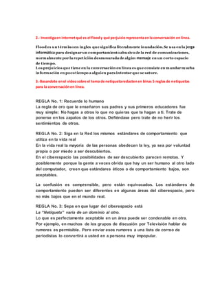 2.- Investigaen internetqué es el floody qué perjuiciorepresentaenla conversación enlínea.
Flood es un términoen ingles que significa literalmente inundación. Se usa en la jerga
informática para designar un comportamientoabusivo de la red de comunicaciones,
normalmente por la repetición desmesurada de algún mensaje en un corto espacio
de tiempo.
Los prejuicios que tiene en la conversación en línea es que consiste en mandar mucha
información en pocotiempo a alguien para intentar que se sature.
3.-Basandote enel videosobre el tema de netiquetaredactenen binas 5 reglasde netiquetas
para la conversaciónen línea.
REGLA No. 1: Recuerde lo humano
La regla de oro que le enseñaron sus padres y sus primeros educadores fue
muy simple: No hagas a otros lo que no quieras que te hagan a ti. Trate de
ponerse en los zapatos de los otros. Defiéndase pero trate de no herir los
sentimientos de otros.
REGLA No. 2: Siga en la Red los mismos estándares de comportamiento que
utiliza en la vida real
En la vida real la mayoría de las personas obedecen la ley, ya sea por voluntad
propia o por miedo a ser descubiertos.
En el ciberespacio las posibilidades de ser descubierto parecen remotas. Y
posiblemente porque la gente a veces olvida que hay un ser humano al otro lado
del computador, creen que estándares éticos o de comportamiento bajos, son
aceptables.
La confusión es comprensible, pero están equivocados. Los estándares de
comportamiento pueden ser diferentes en algunas áreas del ciberespacio, pero
no más bajos que en el mundo real.
REGLA No. 3: Sepa en que lugar del ciberespacio está
La “Netiqueta” varía de un dominio al otro.
Lo que es perfectamente aceptable en un área puede ser condenable en otra.
Por ejemplo, en muchos de los grupos de discusión por Televisión hablar de
rumores es permisible. Pero enviar esos rumores a una lista de correo de
periodistas lo convertirá a usted en a persona muy impopular.
 