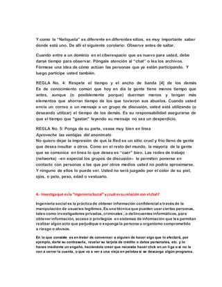 Y como la “Netiqueta” es diferente en diferentes sitios, es muy importante saber
donde está uno. De allí el siguiente corolario: Observe antes de saltar.
Cuando entre a un dominio en el ciberespacio que es nuevo para usted, debe
darse tiempo para observar. Póngale atención al “chat” o lea los archivos.
Fórmese una idea de cómo actúan las personas que ya están participando. Y
luego participe usted también.
REGLA No. 4: Respete el tiempo y el ancho de banda [4] de los demás
Es de conocimiento común que hoy en día la gente tiene menos tiempo que
antes, aunque (o posiblemente porque) duerman menos y tengan más
elementos que ahorran tiempo de los que tuvieron sus abuelos. Cuando usted
envía un correo o un mensaje a un grupo de discusión, usted está utilizando (o
deseando utilizar) el tiempo de los demás. Es su responsabilidad asegurarse de
que el tiempo que "gastan" leyendo su mensaje no sea un desperdicio.
REGLA No. 5: Ponga de su parte, vease muy bien en línea
Aproveche las ventajas del anonimato
No quiero dejar la impresión de que la Red es un sitio cruel y frío lleno de gente
que desea insultar a otros. Como en el resto del mundo, la mayoría de la gente
que se comunica en línea lo que desea es “caer” bien. Las redes de trabajo
(networks) –en especial los grupos de discusión– le permiten ponerse en
contacto con personas a las que por otros medios usted no podría aproximarse.
Y ninguno de ellos lo puede ver. Usted no será juzgado por el color de su piel,
ojos, o pelo, peso, edad o vestuario.
4.- Investigaqué esla “IngenieriaSocial” y¿cuál essu relación con el chat?
Ingeniería social es la práctica de obtener información confidencial a través de la
manipulación de usuarios legítimos. Es una técnica que pueden usar ciertas personas,
tales como investigadores privados, criminales , o delincuentes informáticos, para
obtener información, acceso o privilegios en sistemas de información que les permitan
realizar algún acto que perjudique o exponga la persona u organismo comprometido
a riesgo o abusos.
En lo que consiste es en tratar de convencer a alguien de hacer algo que lo afectará, por
ejemplo, darte su contraseña, revelar su tarjeta de crédito o datos personales, etc. y lo
haces mediante un engaño, haciéndole creer que necesita hacer click en un liga o si no le
van a cerrar la cuenta, o que va a ver a una vieja en pelotas si se descarga algún programa,
 