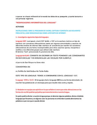 o que se va a hacer millonario si le manda los datos de su pasaporte y cuenta bancaria a
una princesa nigeriana.
“MODIFICACIONES INFORMÁTICAS DEL LENGUAJE”
ACTIVIDAD
INSTRUCCIONES:ABRE EL PROGRAMADE WORD, CAPTURA YCONTESTA LAS SIGUIENTES
PREGUNTAS,CABE MENCIONAR QUE DEBES APOYARTE DE INTERNET.
1.- Investigalos siguientestiposde lenguajes:
Lenguaje 1337: Leet speak o leet (1337 5p34k o 1337 en la escritura leet) es un tipo de
escritura con caracteres alfanuméricos usado por algunas comunidades y usuarios de
diferentes medios de internet. Esta escritura se caracteriza por escribir los caracteres
alfanuméricos de una forma incomprensible para otros usuarios ajenos, inexpertos o
neófitos a los diferentes grupos que utilizan esta escritura.
El término "leet", pronunciada lit, proviene de élite.
Lenguaje KeYCaPS: CONSISTE EN ESCRIBIR UN TEXTO PONIENDO LAS CONSONANTES
EN MAYUSCULAS Y EN MINUSCULAS LAS VOCALES POR EJEMPLO:
el perro de San Roque no tiene rabo
CONVERTIRIA EN:
eL PeRRo De SaN RoQue No TieNe RaBo
ESTE TIPO DE LENGUAJE TIENDE A COMBINARSE CON EL LENGUAJE 1337.
Lenguaje SMS o XAT: El lenguaje chat o lenguaje SMS es una forma abreviada de
escribir las palabras de un mensaje para que resulte más corto y rápido.
2.-Redactenen equipouna opiniónen la que señalensi creenque estas alteracionesen las
formas de escribirpodrían perjudicarpermanentemente anuestra lengua.
En parte podría afectar a nuestra lenguaporque al abreviar algunas palabras afecta el debido
lenguaje que llevamos y enalgunos caso las personasno entiendencuandoabreviamos las
palabras es por eso que si puede afectar
 